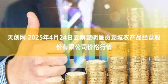 天创网 2025年4月24日云南昆明呈贡龙城农产品经营股份有限公司价格行情