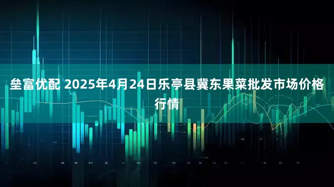 垒富优配 2025年4月24日乐亭县冀东果菜批发市场价格行情