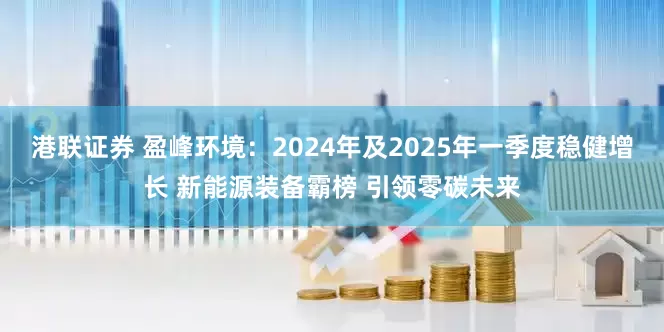 港联证券 盈峰环境：2024年及2025年一季度稳健增长 新能源装备霸榜 引领零碳未来