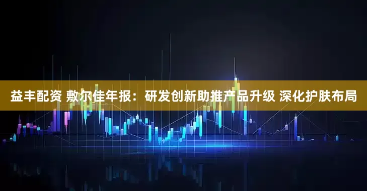 益丰配资 敷尔佳年报：研发创新助推产品升级 深化护肤布局