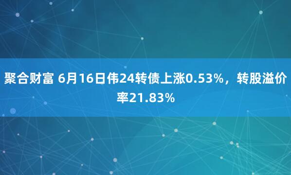 聚合财富 6月16日伟24转债上涨0.53%，转股溢价率21.83%