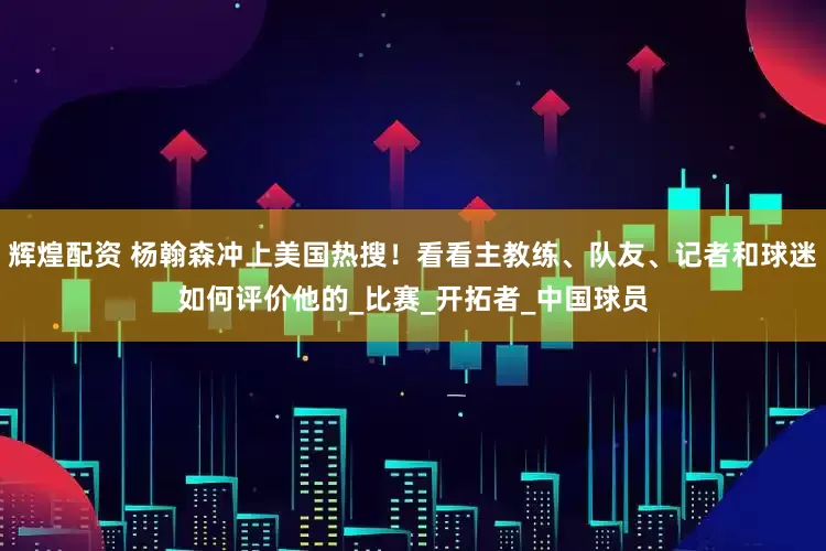 辉煌配资 杨翰森冲上美国热搜！看看主教练、队友、记者和球迷如何评价他的_比赛_开拓者_中国球员