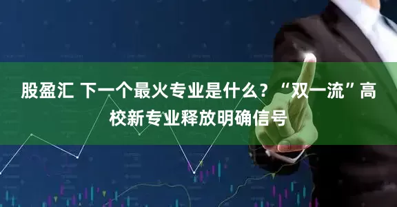 股盈汇 下一个最火专业是什么？“双一流”高校新专业释放明确信号
