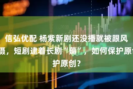 信弘优配 杨紫新剧还没播就被跟风拍摄，短剧逮着长剧“薅”，如何保护原创？