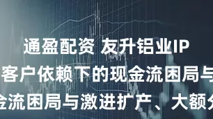 通盈配资 友升铝业IPO迷局：大客户依赖下的现金流困局与激进扩产、大额分红