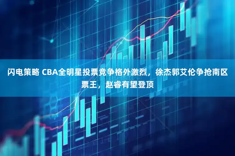 闪电策略 CBA全明星投票竞争格外激烈，徐杰郭艾伦争抢南区票王，赵睿有望登顶